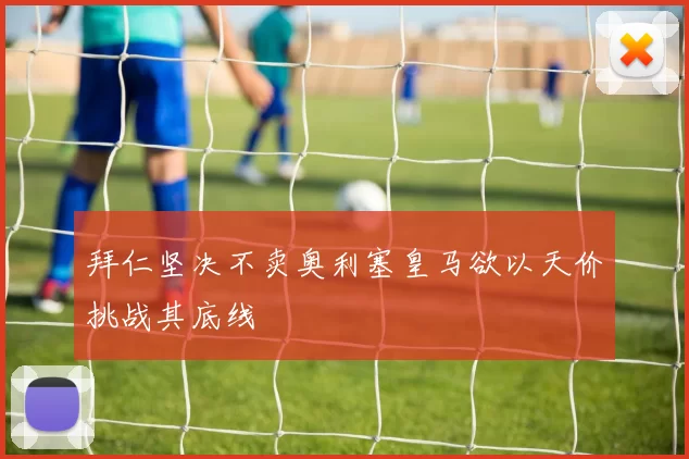 拜仁坚决不卖奥利塞皇马欲以天价挑战其底线