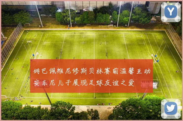 姆巴佩维尼修斯贝林赛前温馨互动安东尼儿子展现足球友谊之爱