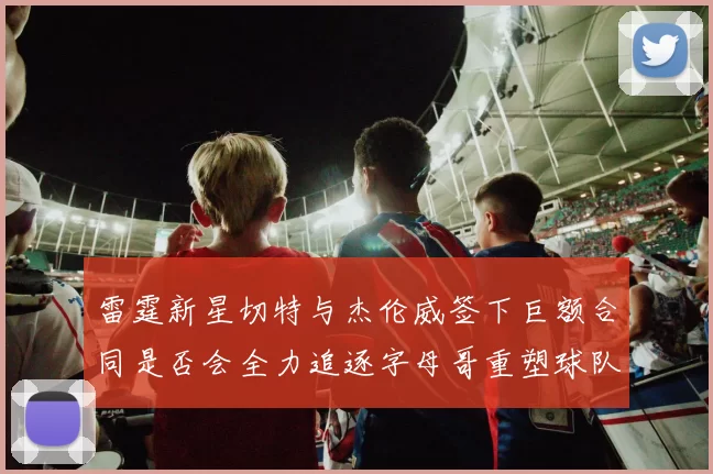 雷霆新星切特与杰伦威签下巨额合同是否会全力追逐字母哥重塑球队实力
