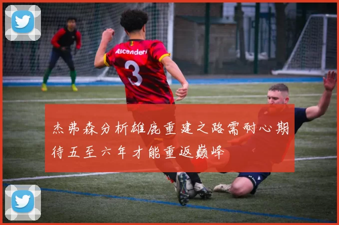 杰弗森分析雄鹿重建之路需耐心期待五至六年才能重返巅峰