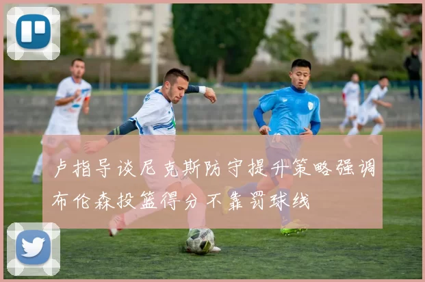卢指导谈尼克斯防守提升策略强调布伦森投篮得分不靠罚球线