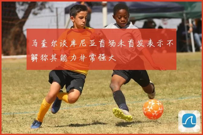 马奎尔谈库尼亚首场未首发表示不解称其能力非常强大