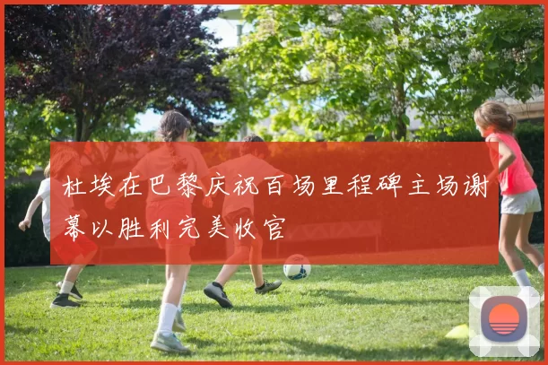 杜埃在巴黎庆祝百场里程碑主场谢幕以胜利完美收官