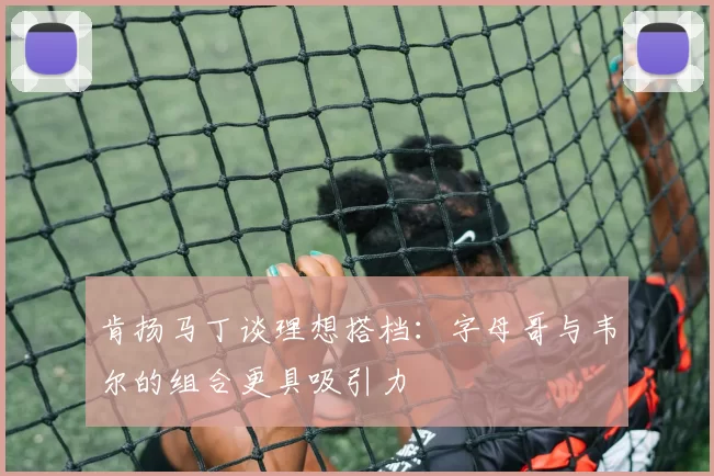 肯扬马丁谈理想搭档：字母哥与韦尔的组合更具吸引力