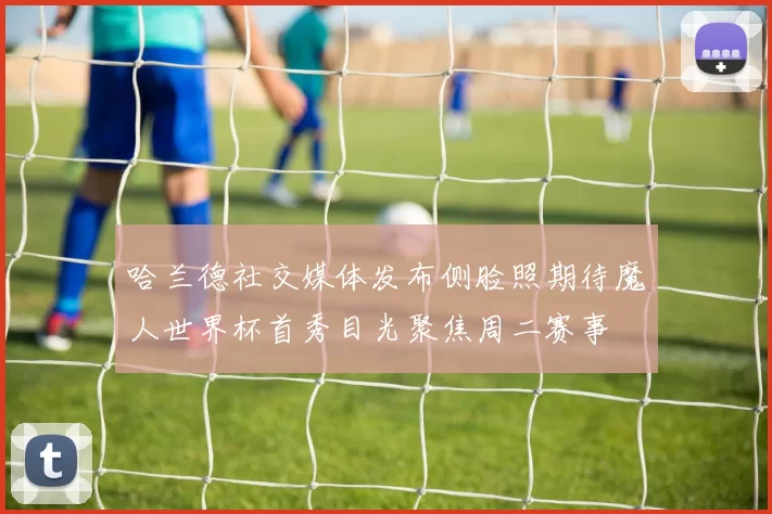 哈兰德社交媒体发布侧脸照期待魔人世界杯首秀目光聚焦周二赛事