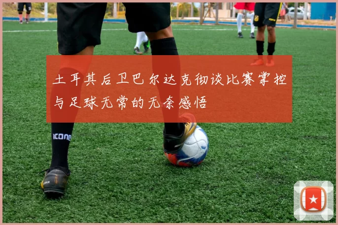 土耳其后卫巴尔达克彻谈比赛掌控与足球无常的无奈感悟