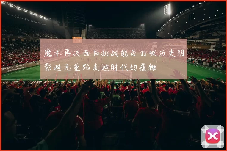 魔术再次面临挑战能否打破历史阴影避免重蹈麦迪时代的覆辙