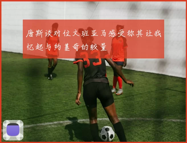 唐斯谈对位文班亚马感受称其让我忆起与约基奇的较量