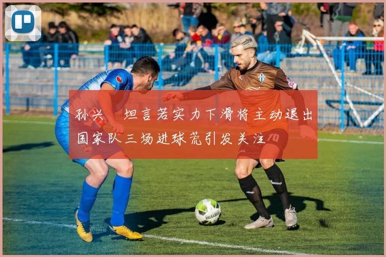 孙兴慜坦言若实力下滑将主动退出国家队三场进球荒引发关注