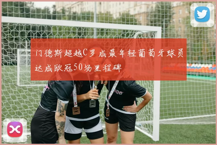 门德斯超越C罗成最年轻葡萄牙球员达成欧冠50场里程碑