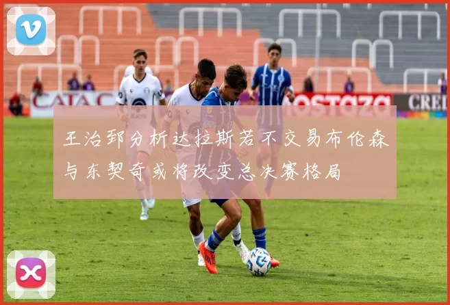 王治郅分析达拉斯若不交易布伦森与东契奇或将改变总决赛格局