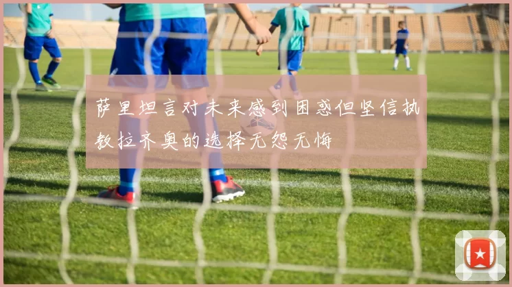 萨里坦言对未来感到困惑但坚信执教拉齐奥的选择无怨无悔
