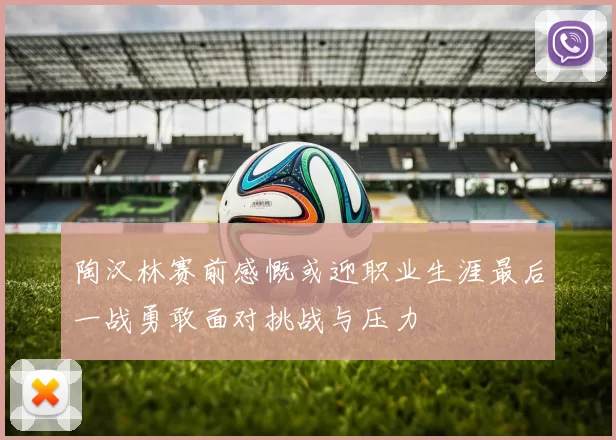 陶汉林赛前感慨或迎职业生涯最后一战勇敢面对挑战与压力