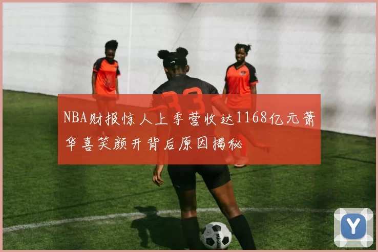 NBA财报惊人上季营收达1168亿元萧华喜笑颜开背后原因揭秘