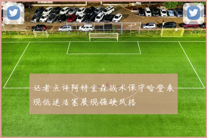 记者点评阿特金森战术保守哈登表现低迷活塞展现强硬风格